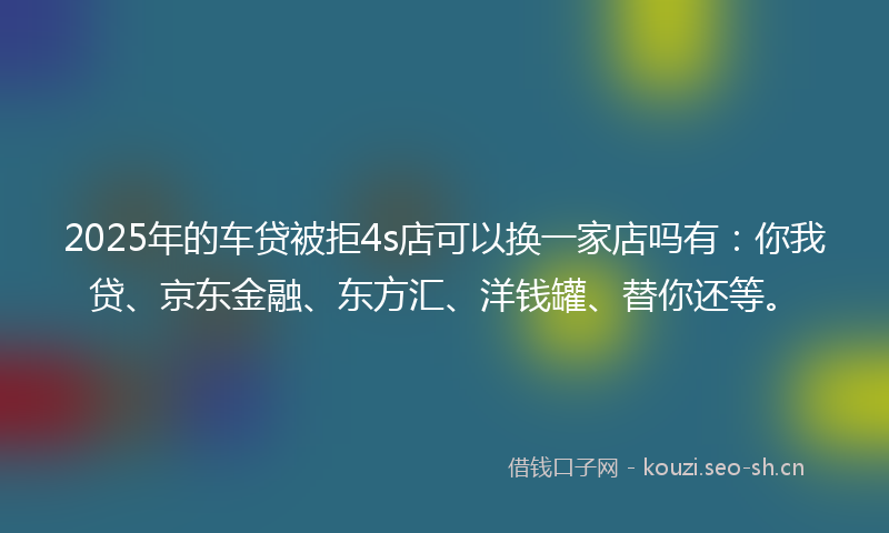2025年的车贷被拒4s店可以换一家店吗有：你我贷、京东金融、东方汇、洋钱罐、替你还等。