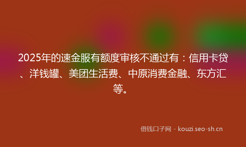 2025年的速金服有额度审核不通过有：信用卡贷、洋钱罐、美团生活费、中原消费金融、东方汇等。