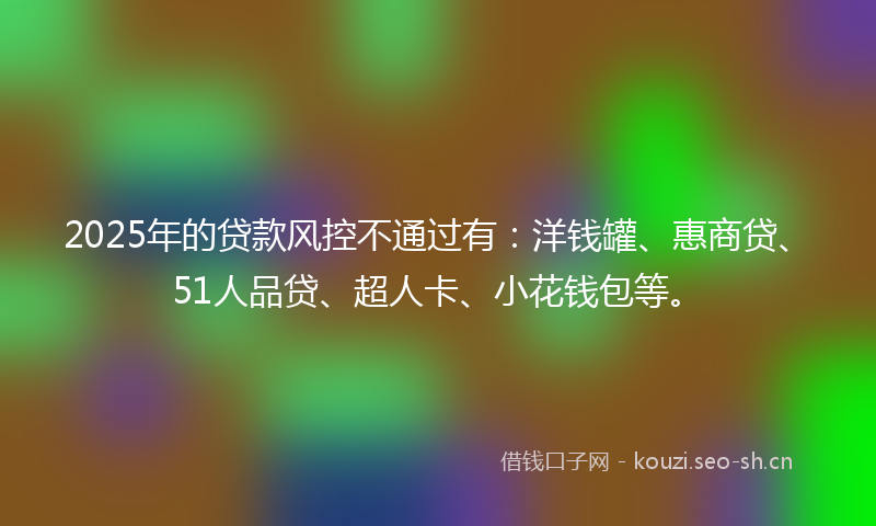 2025年的贷款风控不通过有：洋钱罐、惠商贷、51人品贷、超人卡、小花钱包等。