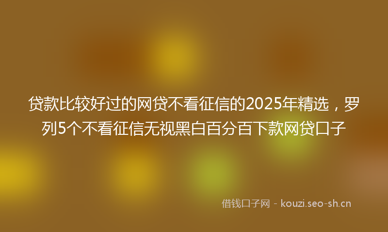贷款比较好过的网贷不看征信的2025年精选，罗列5个不看征信无视黑白百分百下款网贷口子