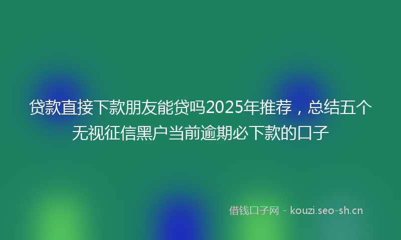 贷款直接下款朋友能贷吗2025年推荐，总结五个无视征信黑户当前逾期必下款的口子