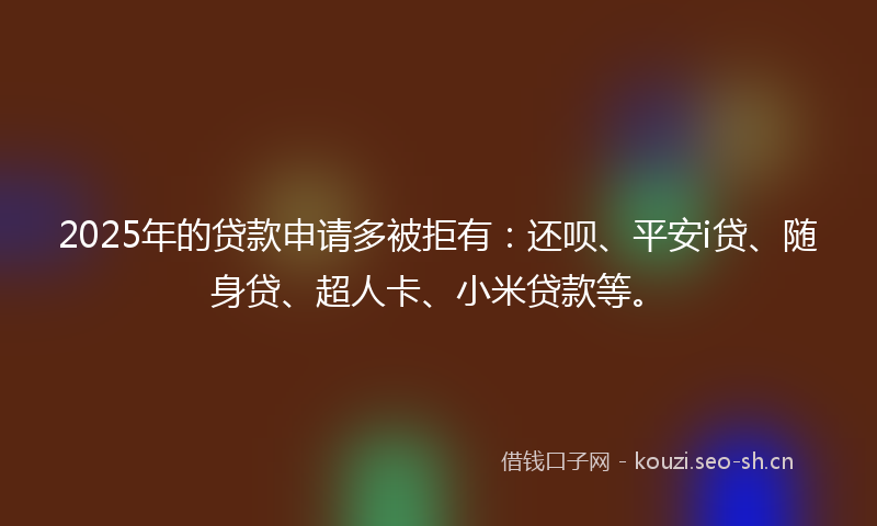 2025年的贷款申请多被拒有：还呗、平安i贷、随身贷、超人卡、小米贷款等。