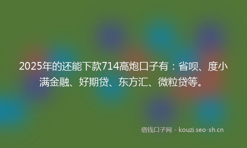2025年的还能下款714高炮口子有：省呗、度小满金融、好期贷、东方汇、微粒贷等。