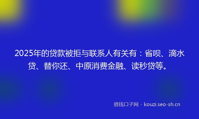 2025年的贷款被拒与联系人有关有：省呗、滴水贷、替你还、中原消费金融、读秒贷等。