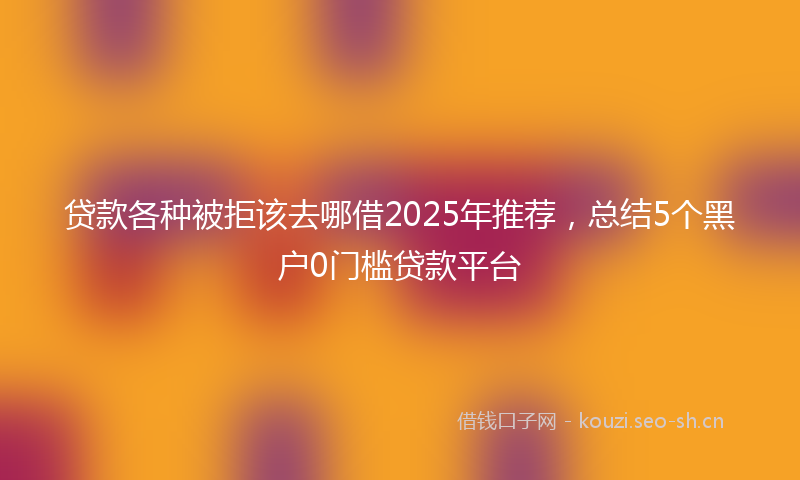 贷款各种被拒该去哪借2025年推荐，总结5个黑户0门槛贷款平台