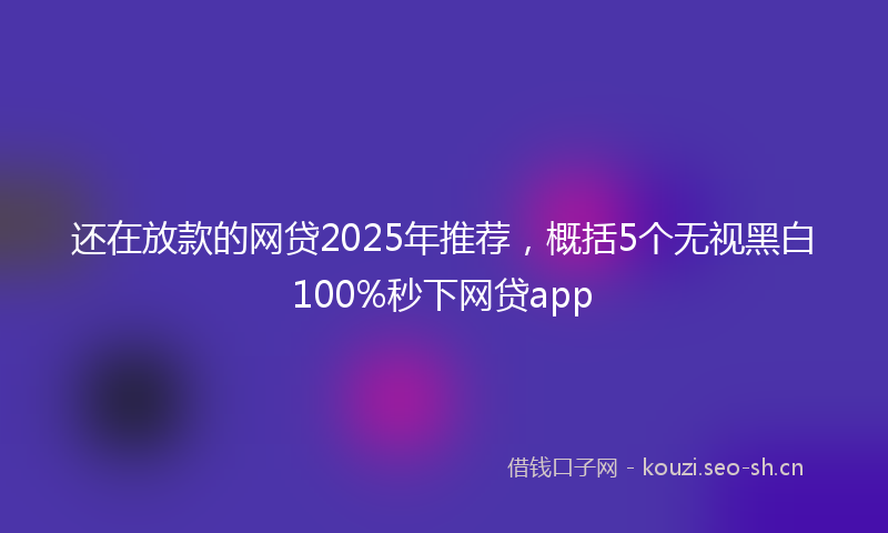 还在放款的网贷2025年推荐,概括5个无视黑白100%秒下网贷app