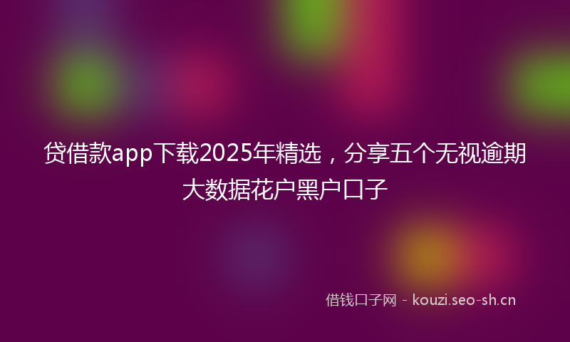 贷借款app下载2025年精选，分享五个无视逾期大数据花户黑户口子