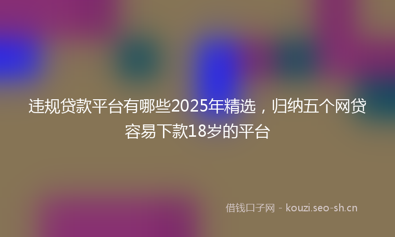 违规贷款平台有哪些2025年精选,归纳五个网贷容易下款18岁的平台