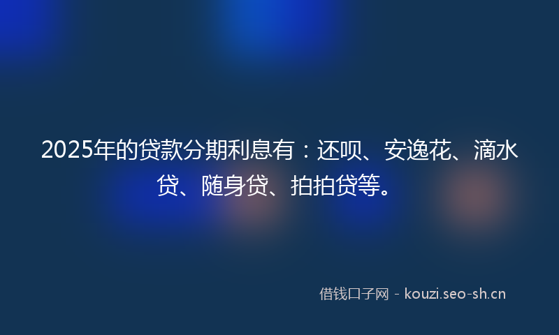 2025年的贷款分期利息有：还呗、安逸花、滴水贷、随身贷、拍拍贷等。