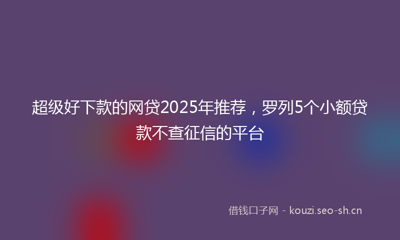 超级好下款的网贷2025年推荐，罗列5个小额贷款不查征信的平台