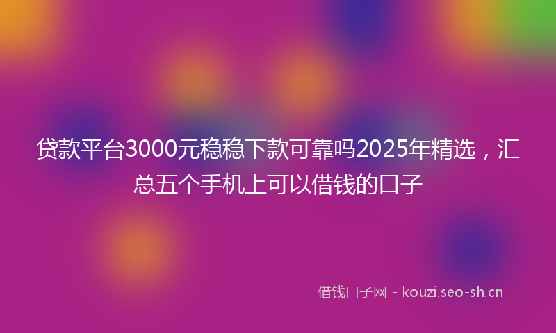 贷款平台3000元稳稳下款可靠吗2025年精选，汇总五个手机上可以借钱的口子