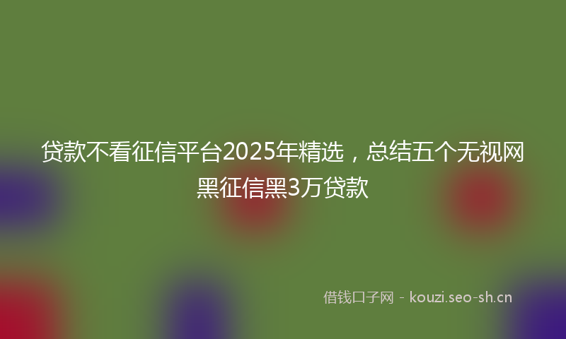 贷款不看征信平台2025年精选，总结五个无视网黑征信黑3万贷款