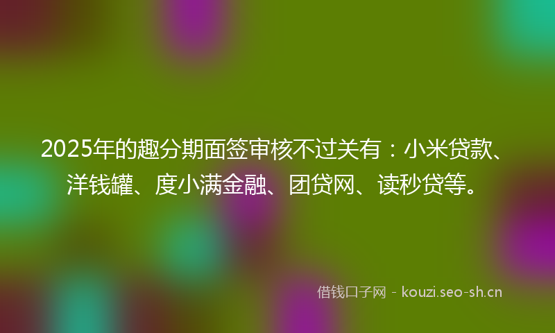 2025年的趣分期面签审核不过关有：小米贷款、洋钱罐、度小满金融、团贷网、读秒贷等。