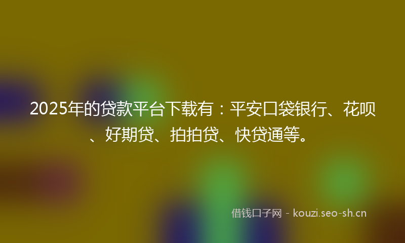 2025年的贷款平台下载有：平安口袋银行、花呗、好期贷、拍拍贷、快贷通等。