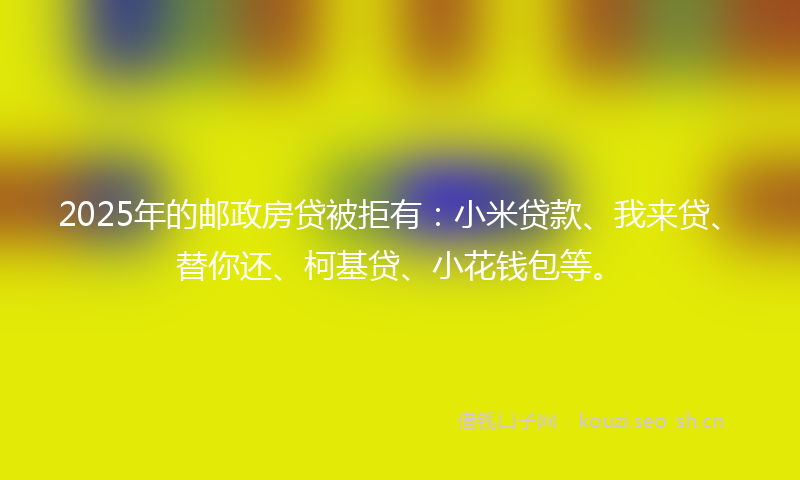 2025年的邮政房贷被拒有：小米贷款、我来贷、替你还、柯基贷、小花钱包等。
