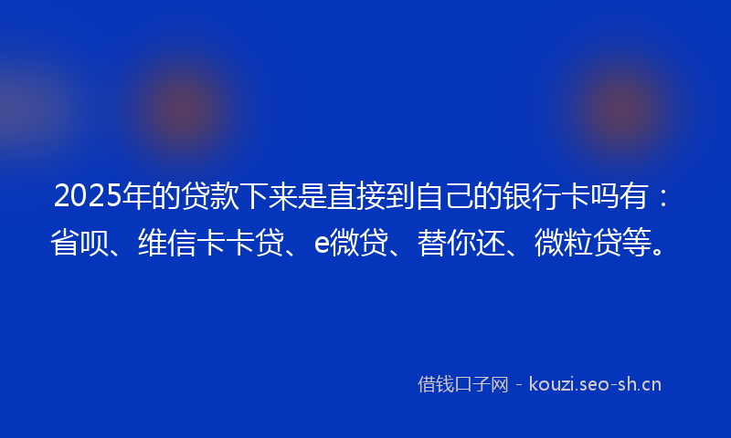 2025年的贷款下来是直接到自己的银行卡吗有：省呗、维信卡卡贷、e微贷、替你还、微粒贷等。