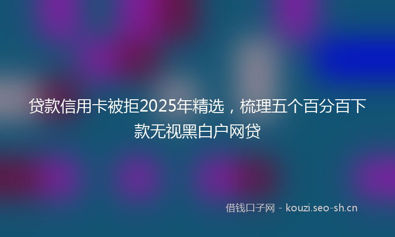 贷款信用卡被拒2025年精选，梳理五个百分百下款无视黑白户网贷