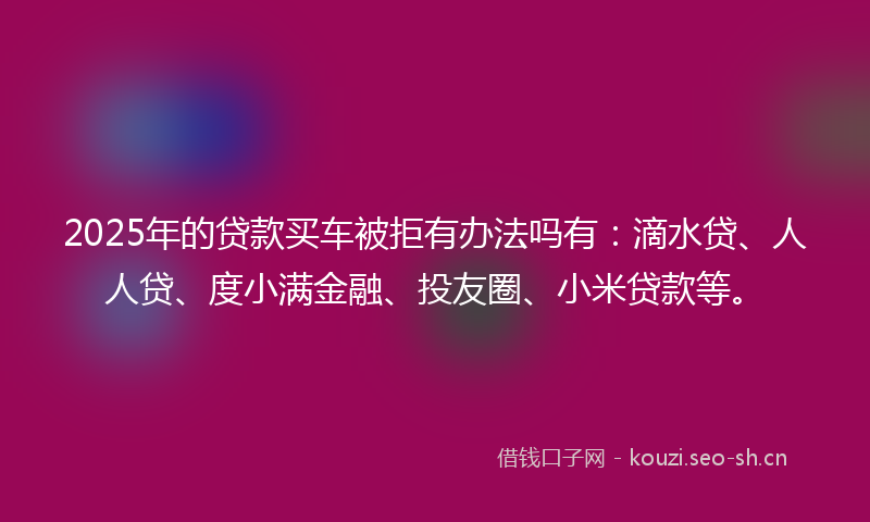 2025年的贷款买车被拒有办法吗有：滴水贷、人人贷、度小满金融、投友圈、小米贷款等。