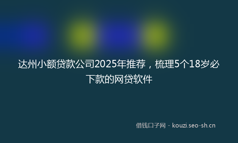 达州小额贷款公司2025年推荐，梳理5个18岁必下款的网贷软件
