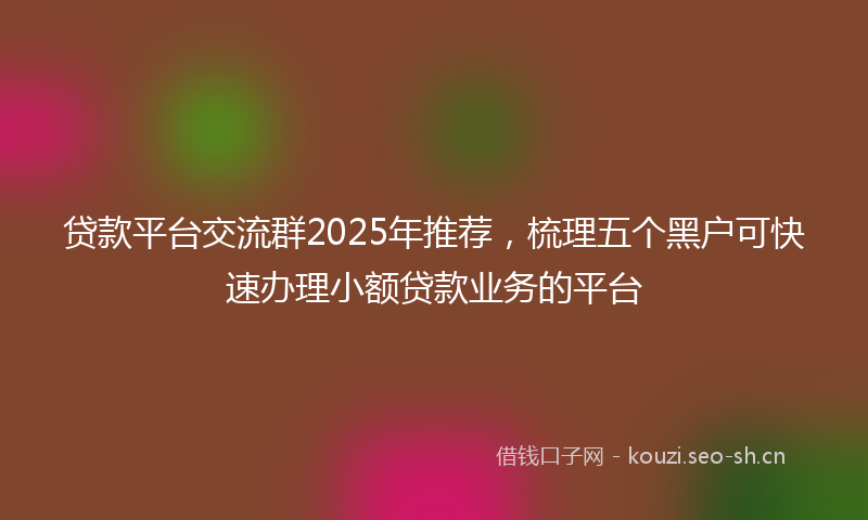 贷款平台交流群2025年推荐，梳理五个黑户可快速办理小额贷款业务的平台