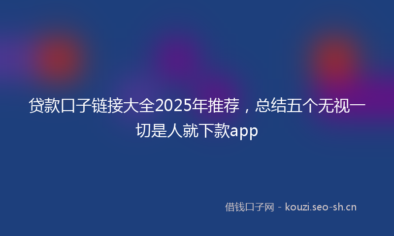 贷款口子链接大全2025年推荐，总结五个无视一切是人就下款app
