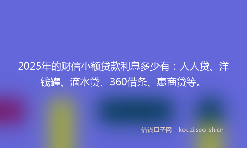 2025年的财信小额贷款利息多少有：人人贷、洋钱罐、滴水贷、360借条、惠商贷等。