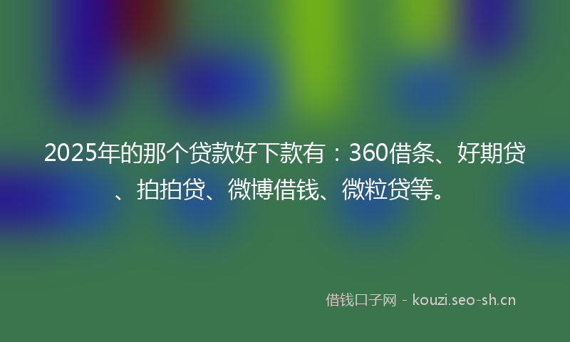 2025年的那个贷款好下款有：360借条、好期贷、拍拍贷、微博借钱、微粒贷等。