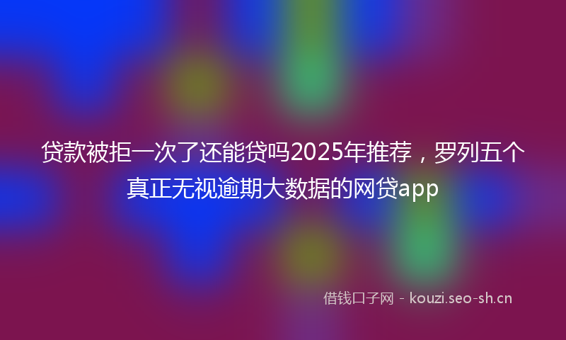 贷款被拒一次了还能贷吗2025年推荐，罗列五个真正无视逾期大数据的网贷app