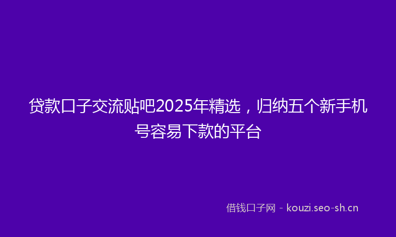 贷款口子交流贴吧2025年精选，归纳五个新手机号容易下款的平台