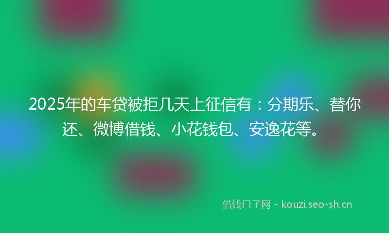 2025年的车贷被拒几天上征信有:分期乐、替你还、微博借钱、小花钱包、安逸花等。