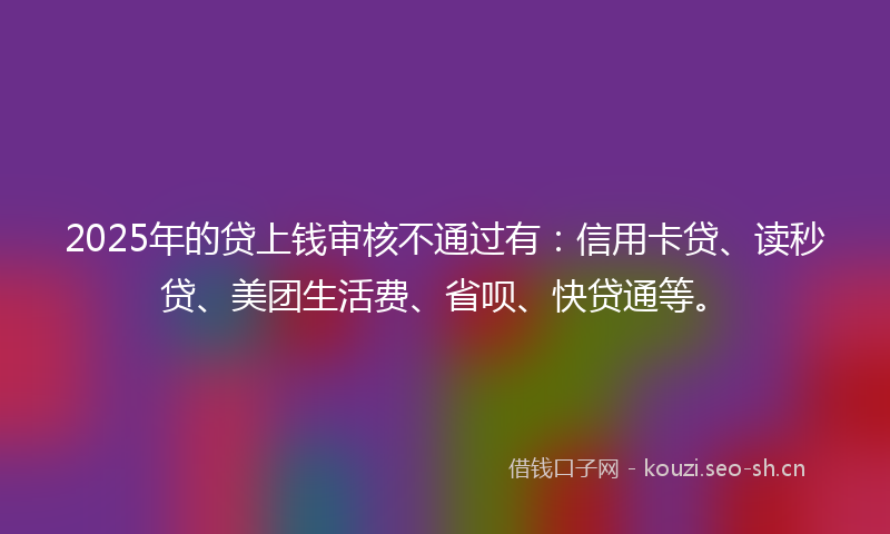 2025年的贷上钱审核不通过有：信用卡贷、读秒贷、美团生活费、省呗、快贷通等。