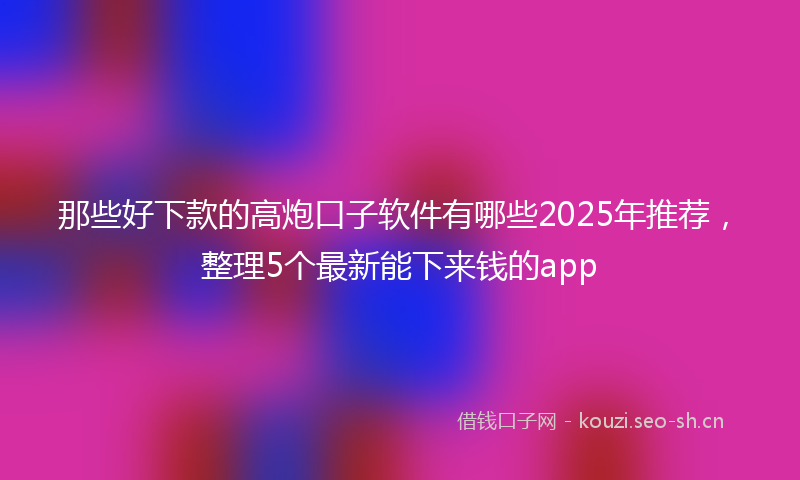 那些好下款的高炮口子软件有哪些2025年推荐,整理5个最新能下来钱的app