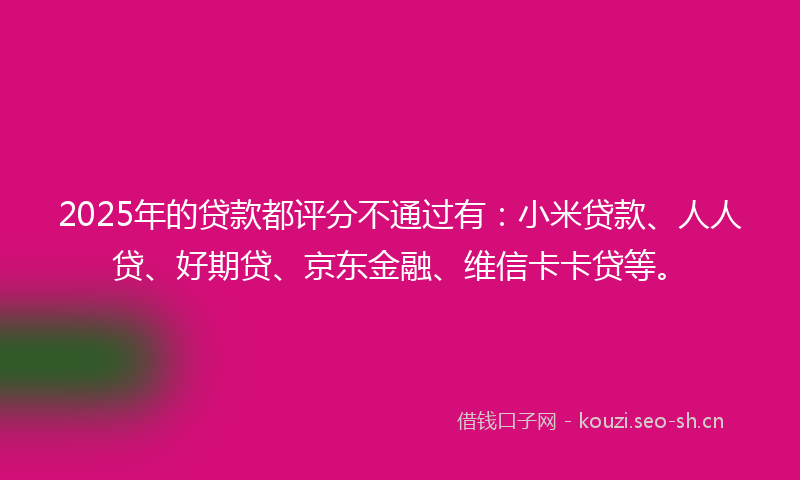 2025年的贷款都评分不通过有：小米贷款、人人贷、好期贷、京东金融、维信卡卡贷等。