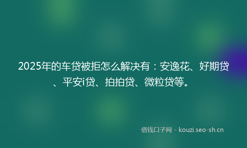 2025年的车贷被拒怎么解决有：安逸花、好期贷、平安i贷、拍拍贷、微粒贷等。