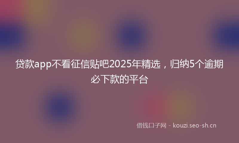 贷款app不看征信贴吧2025年精选，归纳5个逾期必下款的平台