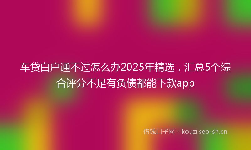 车贷白户通不过怎么办2025年精选,汇总5个综合评分不足有负债都能下款app
