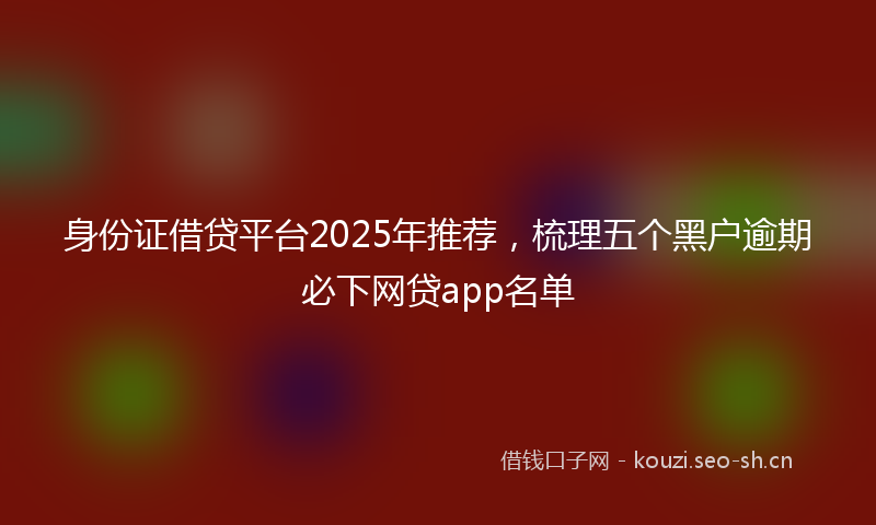身份证借贷平台2025年推荐，梳理五个黑户逾期必下网贷app名单