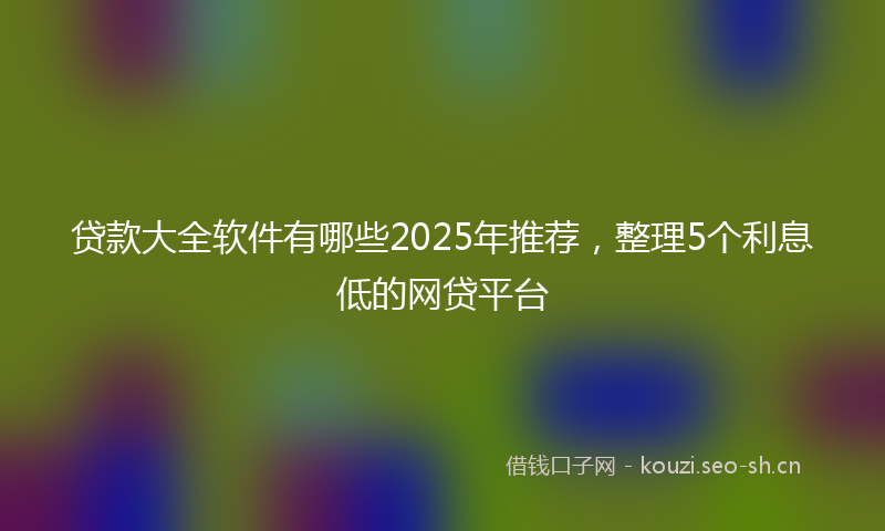 贷款大全软件有哪些2025年推荐，整理5个利息低的网贷平台