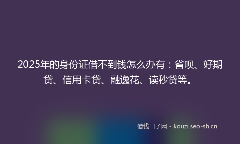 2025年的身份证借不到钱怎么办有：省呗、好期贷、信用卡贷、融逸花、读秒贷等。