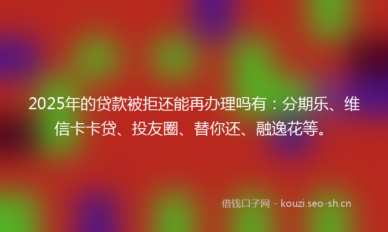2025年的贷款被拒还能再办理吗有：分期乐、维信卡卡贷、投友圈、替你还、融逸花等。