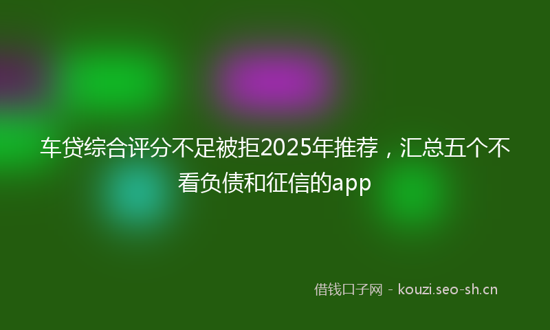 车贷综合评分不足被拒2025年推荐，汇总五个不看负债和征信的app
