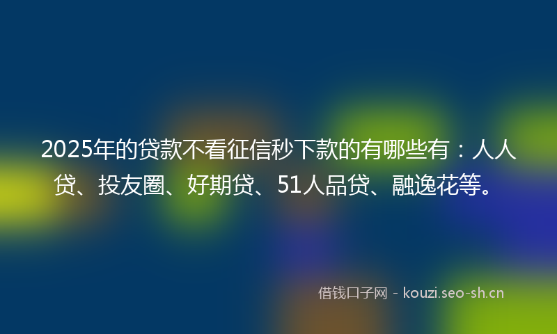 2025年的贷款不看征信秒下款的有哪些有：人人贷、投友圈、好期贷、51人品贷、融逸花等。