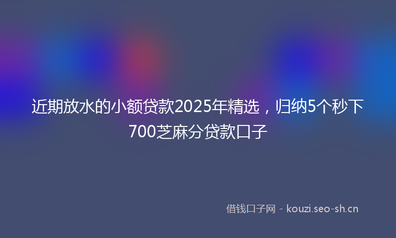 近期放水的小额贷款2025年精选，归纳5个秒下700芝麻分贷款口子