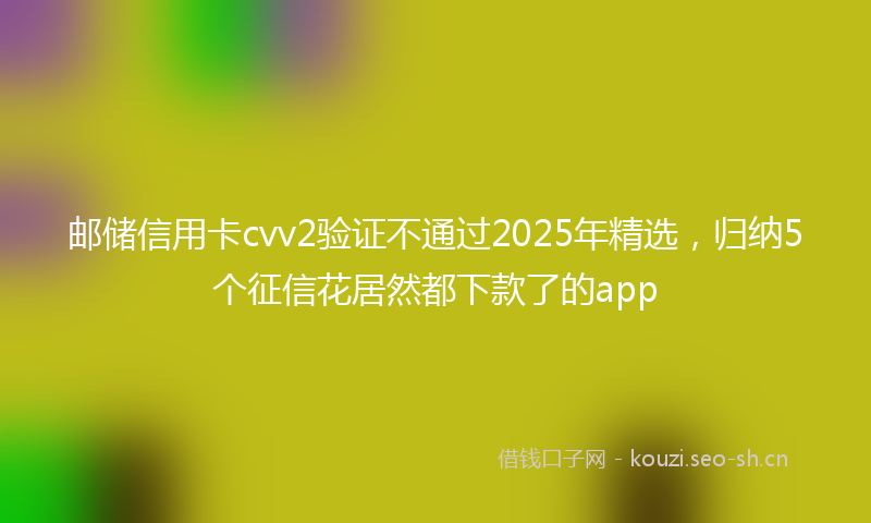 邮储信用卡cvv2验证不通过2025年精选，归纳5个征信花居然都下款了的app