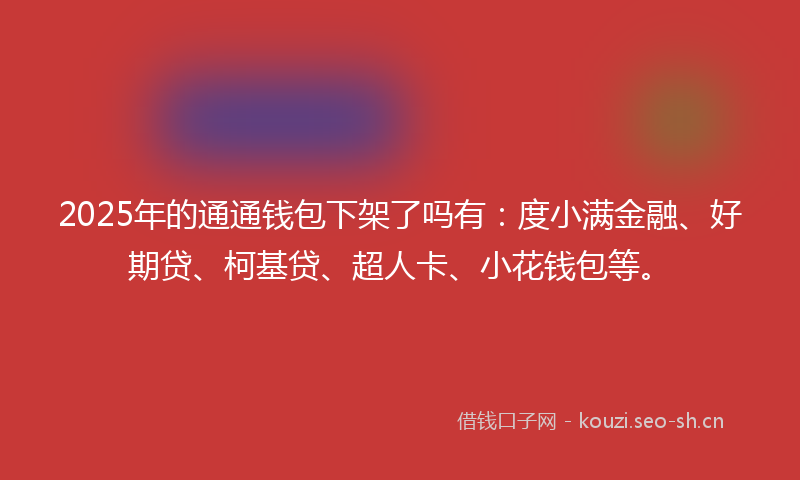 2025年的通通钱包下架了吗有：度小满金融、好期贷、柯基贷、超人卡、小花钱包等。
