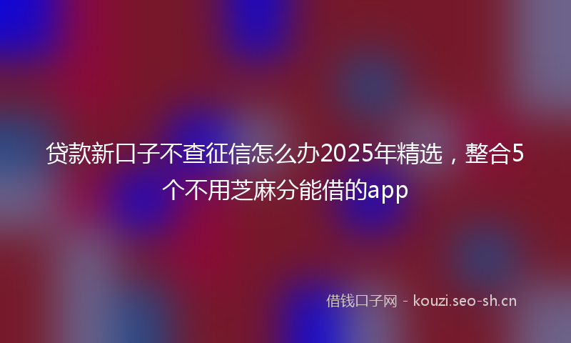 贷款新口子不查征信怎么办2025年精选，整合5个不用芝麻分能借的app
