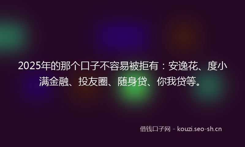 2025年的那个口子不容易被拒有：安逸花、度小满金融、投友圈、随身贷、你我贷等。