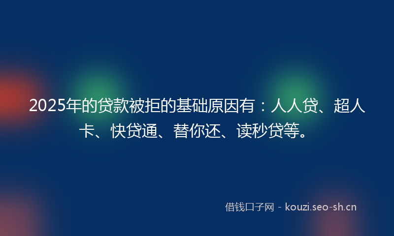 2025年的贷款被拒的基础原因有：人人贷、超人卡、快贷通、替你还、读秒贷等。