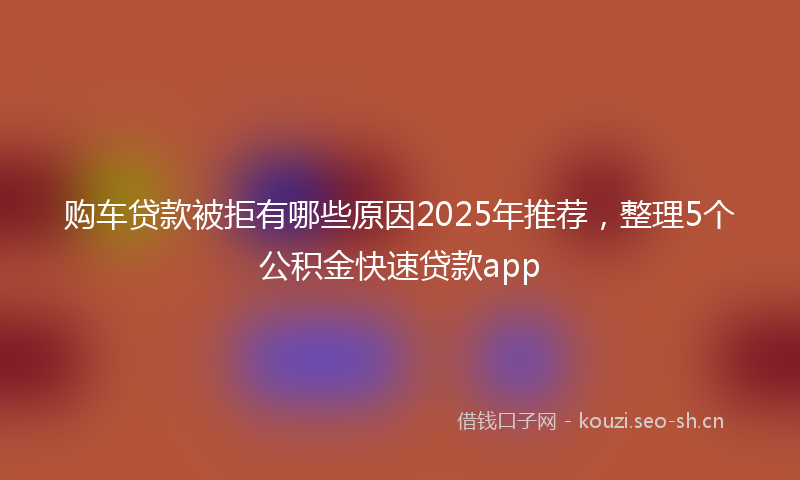 购车贷款被拒有哪些原因2025年推荐，整理5个公积金快速贷款app