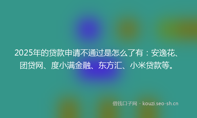 2025年的贷款申请不通过是怎么了有：安逸花、团贷网、度小满金融、东方汇、小米贷款等。